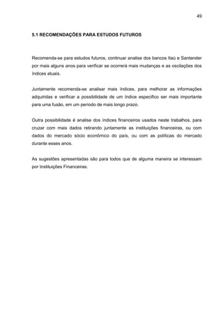 49



5.1 RECOMENDAÇÕES PARA ESTUDOS FUTUROS




Recomenda-se para estudos futuros, continuar analise dos bancos Itaú e Santander
por mais alguns anos para verificar se ocorrerá mais mudanças e as oscilações dos
índices atuais.


Juntamente recomenda-se analisar mais índices, para melhorar as informações
adquiridas e verificar a possibilidade de um índice especifico ser mais importante
para uma fusão, em um período de mais longo prazo.


Outra possibilidade é analise dos índices financeiros usados neste trabalhos, para
cruzar com mais dados retirando juntamente as instituições financeiras, ou com
dados do mercado sócio econômico do país, ou com as políticas do mercado
durante esses anos.


As sugestões apresentadas são para todos que de alguma maneira se interessam
por Instituições Financeiras.
 