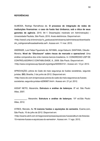 50



REFERÊNCIAS




ALMEIDA, Rodrigo Ramalhosa de. O processo de integração de redes de
instituições financeiras: o caso da fusão Itaú Unibanco, sob a ótica de seus
gerentes de agência. 2010. 84 f. Dissertação( mestrado em Administração) -
Universidade Paulista, São Paulo, 2010. Anais eletrônicos. Disponível em:
<http://www3.unip.br/ensino/po1s_graduacao/strictosensu/administracao/download/a
dm_rodrigoramalhosadealmeida.swf>. Acesso em: 11 mar. 2012.


ANDRADE, Luis Felipe Figueiredo de; NIYAMA, Jorge Katsumi; SANTANA, Cláudio
Moreira. Nível de “Disclosure” sobre riscos de mercado e operacional: Uma
análise comparativa dos vinte maiores bancos brasileiros. In: CONGRESSO USP DE
CONTROLADORIA E CONTABILIDADE, 9., 2009. São Paulo. Disponível em:
<http://www.congressousp.fipecafi.org/artigos/92009/212>. Acesso em: 12 jul. 2012.


APROVAÇÃO, prévia do Cade dá mais segurança às fusões societárias, segundo
juristas. DCI, Brasília, 3 de junho de 2012. Disponível em:
<http://www.dci.com.br/aprovacao-previa-do-cade-da-mais-seguranca-as-fusoes-
societarias,-segundo-juristas-id296987.html>. Acesso em: 21 jul. 2012.


ASSAF NETO, Alexandre. Estrutura e análise de balanços. 8º ed. São Paulo:
Atlas, 2007.


___________, Alexandre. Estrutura e análise de balanços. 10º ed.São Paulo:
Atlas, 2012.


AYRES, Marcela. As 10 maiores fusões e aquisições do semestre. Exame.com,
São Paulo, 10 de julho de 2012. Disponível em:
<http://exame.abril.com.br/negocios/empresas/aquisicoes-fusoes/album-de-fotos/as-
10-maiores-fusoes-e-aquisicoes-do-semestre>. Acesso em: 11 ago. 2012.
 