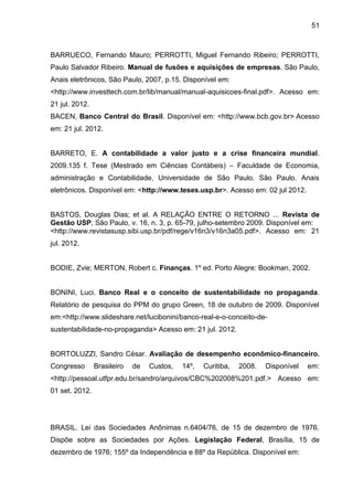 51



BARRUECO, Fernando Mauro; PERROTTI, Miguel Fernando Ribeiro; PERROTTI,
Paulo Salvador Ribeiro. Manual de fusões e aquisições de empresas. São Paulo,
Anais eletrônicos, São Paulo, 2007, p.15. Disponível em:
<http://www.investtech.com.br/lib/manual/manual-aquisicoes-final.pdf>. Acesso em:
21 jul. 2012.
BACEN, Banco Central do Brasil. Disponível em: <http://www.bcb.gov.br> Acesso
em: 21 jul. 2012.


BARRETO, E. A contabilidade a valor justo e a crise financeira mundial.
2009.135 f. Tese (Mestrado em Ciências Contábeis) – Faculdade de Economia,
administração e Contabilidade, Universidade de São Paulo. São Paulo. Anais
eletrônicos. Disponível em: <http://www.teses.usp.br>. Acesso em: 02 jul 2012.


BASTOS, Douglas Dias; et al. A RELAÇÃO ENTRE O RETORNO ... Revista de
Gestão USP, São Paulo, v. 16, n. 3, p. 65-79, julho-setembro 2009. Disponível em:
<http://www.revistasusp.sibi.usp.br/pdf/rege/v16n3/v16n3a05.pdf>. Acesso em: 21
jul. 2012.


BODIE, Zvie; MERTON, Robert c. Finanças. 1º ed. Porto Alegre: Bookman, 2002.


BONINI, Luci. Banco Real e o conceito de sustentabilidade no propaganda.
Relatório de pesquisa do PPM do grupo Green, 18 de outubro de 2009. Disponível
em:<http://www.slideshare.net/lucibonini/banco-real-e-o-conceito-de-
sustentabilidade-no-propaganda> Acesso em: 21 jul. 2012.


BORTOLUZZI, Sandro César. Avaliação de desempenho econômico-financeiro.
Congresso       Brasileiro   de   Custos,   14º,   Curitiba,   2008.   Disponível   em:
<http://pessoal.utfpr.edu.br/sandro/arquivos/CBC%202008%201.pdf.> Acesso em:
01 set. 2012.




BRASIL. Lei das Sociedades Anônimas n.6404/76, de 15 de dezembro de 1976.
Dispõe sobre as Sociedades por Ações. Legislação Federal, Brasília, 15 de
dezembro de 1976; 155º da Independência e 88º da República. Disponível em:
 