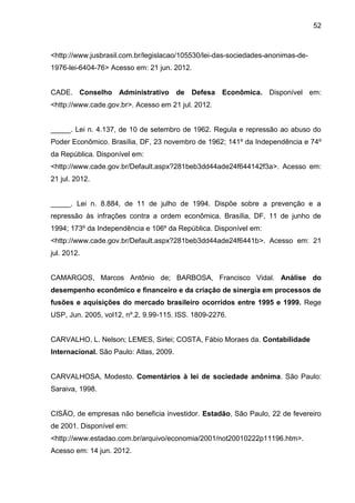 52



<http://www.jusbrasil.com.br/legislacao/105530/lei-das-sociedades-anonimas-de-
1976-lei-6404-76> Acesso em: 21 jun. 2012.


CADE. Conselho Administrativo de Defesa Econômica. Disponível em:
<http://www.cade.gov.br>. Acesso em 21 jul. 2012.


_____. Lei n. 4.137, de 10 de setembro de 1962. Regula e repressão ao abuso do
Poder Econômico. Brasília, DF, 23 novembro de 1962; 141º da Independência e 74º
da República. Disponível em:
<http://www.cade.gov.br/Default.aspx?281beb3dd44ade24f644142f3a>. Acesso em:
21 jul. 2012.


_____. Lei n. 8.884, de 11 de julho de 1994. Dispõe sobre a prevenção e a
repressão às infrações contra a ordem econômica. Brasília, DF, 11 de junho de
1994; 173º da Independência e 106º da República. Disponível em:
<http://www.cade.gov.br/Default.aspx?281beb3dd44ade24f6441b>. Acesso em: 21
jul. 2012.


CAMARGOS, Marcos Antônio de; BARBOSA, Francisco Vidal. Análise do
desempenho econômico e financeiro e da criação de sinergia em processos de
fusões e aquisições do mercado brasileiro ocorridos entre 1995 e 1999. Rege
USP, Jun. 2005, vol12, nº.2, 9.99-115. ISS. 1809-2276.


CARVALHO, L. Nelson; LEMES, Sirlei; COSTA, Fábio Moraes da. Contabilidade
Internacional. São Paulo: Atlas, 2009.


CARVALHOSA, Modesto. Comentários à lei de sociedade anônima. São Paulo:
Saraiva, 1998.


CISÃO, de empresas não beneficia investidor. Estadão, São Paulo, 22 de fevereiro
de 2001. Disponível em:
<http://www.estadao.com.br/arquivo/economia/2001/not20010222p11196.htm>.
Acesso em: 14 jun. 2012.
 