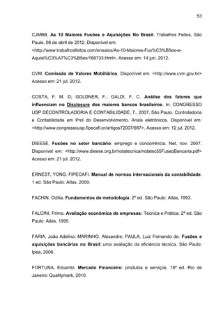53



CJMBB. As 10 Maiores Fusões e Aquisições No Brasil. Trabalhos Feitos, São
Paulo, 08 de abril de 2012. Disponível em:
<http://www.trabalhosfeitos.com/ensaios/As-10-Maiores-Fus%C3%B5es-e-
Aquisi%C3%A7%C3%B5es/166733.html>. Acesso em: 14 jun. 2012.


CVM. Comissão de Valores Mobiliários. Disponível em: <http://www.cvm.gov.br>
Acesso em: 21 jul. 2012.


COSTA, F. M. D; GOLDNER, F.; GALDI, F. C. Análise dos fatores que
influenciam no Disclosure dos maiores bancos brasileiros. In: CONGRESSO
USP DECONTROLADORIA E CONTABILIDADE, 7., 2007, São Paulo. Controladoria
e Contabilidade em Prol do Desenvolvimento. Anais eletrônicos. Disponível em:
<http://www.congressousp.fipecafi.or/artigos72007/687>. Acesso em: 12 jul. 2012.


DIEESE. Fusões no setor bancário: emprego e concorrência. Net, nov. 2007.
Disponível em: <http://www.dieese.org.br/notatecnica/notatec55FusaoBancaria.pdf>
Acesso em: 21 jul. 2012.


ERNEST; YONG. FIPECAFI. Manual de normas internacionais da contabilidade.
1 ed. São Paulo: Atlas, 2009.


FACHIN, Odília. Fundamentos de metodologia. 2º ed. São Paulo: Atlas, 1993.


FALCINI, Primo. Avaliação econômica de empresas: Técnica e Prática. 2ª ed. São
Paulo: Atlas, 1995.


FARIA, João Adelino; MARINHO, Alexandre; PAULA, Luiz Fernando de. Fusões e
aquisições bancárias no Brasil: uma avaliação da eficiência técnica. São Paulo:
Ipea, 2006.


FORTUNA, Eduardo. Mercado Financeiro: produtos e serviços. 18ª ed. Rio de
Janeiro: Qualitymark, 2010.
 