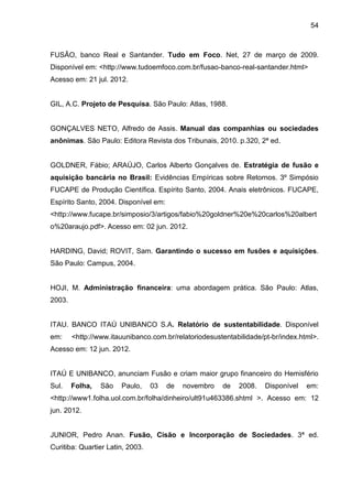 54



FUSÃO, banco Real e Santander. Tudo em Foco. Net, 27 de março de 2009.
Disponível em: <http://www.tudoemfoco.com.br/fusao-banco-real-santander.html>
Acesso em: 21 jul. 2012.


GIL, A.C. Projeto de Pesquisa. São Paulo: Atlas, 1988.


GONÇALVES NETO, Alfredo de Assis. Manual das companhias ou sociedades
anônimas. São Paulo: Editora Revista dos Tribunais, 2010. p.320, 2ª ed.


GOLDNER, Fábio; ARAÚJO, Carlos Alberto Gonçalves de. Estratégia de fusão e
aquisição bancária no Brasil: Evidências Empíricas sobre Retornos. 3º Simpósio
FUCAPE de Produção Científica. Espírito Santo, 2004. Anais eletrônicos. FUCAPE,
Espírito Santo, 2004. Disponível em:
<http://www.fucape.br/simposio/3/artigos/fabio%20goldner%20e%20carlos%20albert
o%20araujo.pdf>. Acesso em: 02 jun. 2012.


HARDING, David; ROVIT, Sam. Garantindo o sucesso em fusões e aquisições.
São Paulo: Campus, 2004.


HOJI, M. Administração financeira: uma abordagem prática. São Paulo: Atlas,
2003.


ITAU. BANCO ITAÚ UNIBANCO S.A. Relatório de sustentabilidade. Disponível
em:     <http://www.itauunibanco.com.br/relatoriodesustentabilidade/pt-br/index.html>.
Acesso em: 12 jun. 2012.


ITAÚ E UNIBANCO, anunciam Fusão e criam maior grupo financeiro do Hemisfério
Sul.    Folha,   São   Paulo,     03   de   novembro   de   2008.    Disponível   em:
<http://www1.folha.uol.com.br/folha/dinheiro/ult91u463386.shtml >. Acesso em: 12
jun. 2012.


JUNIOR, Pedro Anan. Fusão, Cisão e Incorporação de Sociedades. 3ª ed.
Curitiba: Quartier Latin, 2003.
 