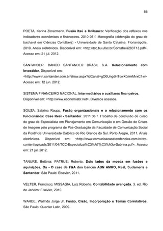 56




POETA, Karina Zimermann. Fusão Itaú e Unibanco: Verificação dos reflexos nos
indicadores econômicos e financeiros. 2010 95 f. Monografia (obtenção do grau de
bacharel em Ciências Contábeis) - Universidade de Santa Catarina, Florianópolis,
2010. Anais eletrônicos. Disponível em: <http://tcc.bu.ufsc.br/Contabeis283713.pdf>.
Acesso em: 21 jul. 2012.


SANTANDER.          BANCO     SANTANDER    BRASIL    S.A.   Relacionamento     com
Investidor. Disponível em:
<http://www.ri.santander.com.br/show.aspx?idCanal=gO0UngdHTcwX0/mrMvxC1w>
Acesso em: 12 jun. 2012.


SISTEMA FINANCEIRO NACIONAL. Intermediários e auxiliares financeiros.
Disponível em: <http://www.economiabr.net>. Diversos acessos.


SOUZA, Sabrina Raupp. Fusão organizacionais e o relacionamento com os
funcionários: Case Real - Santander. 2011 36 f. Trabalho de conclusão de curso
do grau de Especialista em Planejamento em Comunicação e em Gestão de Crises
de Imagem pelo programa de Pós-Graduação da Faculdade de Comunicação Social
da Pontifícia Universidade Católica do Rio Grande do Sul. Porto Alegre, 2011. Anais
eletrônicos.   Disponível     em:   <http://www.comunicacaoetendencias.com.br/wp-
content/uploads/2011/04/TCC-Especializa%C3%A7%C3%A3o-Sabrina.pdf>. Acesso
em: 21 jul. 2012.


TANURE, Betânia; PATRUS, Roberto. Dois lados da moeda em fusões e
aquisições, Os - O case da F&A dos bancos ABN AMRO, Real, Sudameris e
Santander. São Paulo: Elsevier, 2011.


VELTER, Francisco; MISSAGIA, Luiz Roberto. Contabilidade avançada. 3. ed. Rio
de Janeiro: Elsevier, 2010.


WARDE, Walfrido Jorge Jr. Fusão, Cisão, Incorporação e Temas Correlativos.
São Paulo: Quartier Latin, 2009.
 