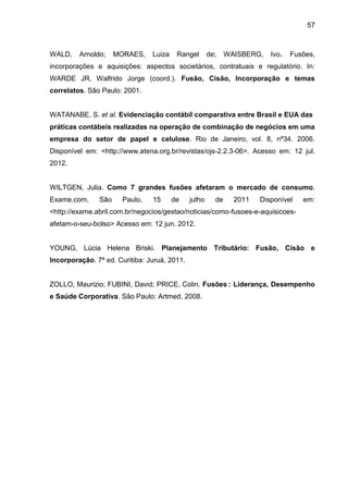 57



WALD,    Arnoldo;    MORAES,    Luiza    Rangel       de;    WAISBERG,   Ivo.   Fusões,
incorporações e aquisições: aspectos societários, contratuais e regulatório. In:
WARDE JR, Walfrido Jorge (coord.). Fusão, Cisão, Incorporação e temas
correlatos. São Paulo: 2001.


WATANABE, S. et al. Evidenciação contábil comparativa entre Brasil e EUA das
práticas contábeis realizadas na operação de combinação de negócios em uma
empresa do setor de papel e celulose. Rio de Janeiro, vol. 8, nº34. 2006.
Disponível em: <http://www.atena.org.br/revistas/ojs-2.2.3-06>. Acesso em: 12 jul.
2012.


WILTGEN, Julia. Como 7 grandes fusões afetaram o mercado de consumo.
Exame.com,     São     Paulo,   15      de    julho     de     2011   Disponível   em:
<http://exame.abril.com.br/negocios/gestao/noticias/como-fusoes-e-aquisicoes-
afetam-o-seu-bolso> Acesso em: 12 jun. 2012.


YOUNG, Lúcia Helena Briski. Planejamento Tributário: Fusão, Cisão e
Incorporação. 7ª ed. Curitiba: Juruá, 2011.


ZOLLO, Maurizio; FUBINI, David; PRICE, Colin. Fusões : Liderança, Desempenho
e Saúde Corporativa. São Paulo: Artmed, 2008.
 