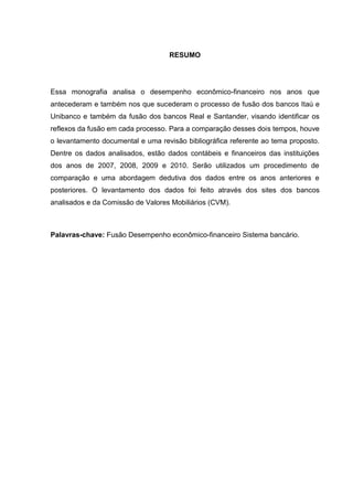 RESUMO




Essa monografia analisa o desempenho econômico-financeiro nos anos que
antecederam e também nos que sucederam o processo de fusão dos bancos Itaú e
Unibanco e também da fusão dos bancos Real e Santander, visando identificar os
reflexos da fusão em cada processo. Para a comparação desses dois tempos, houve
o levantamento documental e uma revisão bibliográfica referente ao tema proposto.
Dentre os dados analisados, estão dados contábeis e financeiros das instituições
dos anos de 2007, 2008, 2009 e 2010. Serão utilizados um procedimento de
comparação e uma abordagem dedutiva dos dados entre os anos anteriores e
posteriores. O levantamento dos dados foi feito através dos sites dos bancos
analisados e da Comissão de Valores Mobiliários (CVM).



Palavras-chave: Fusão Desempenho econômico-financeiro Sistema bancário.
 