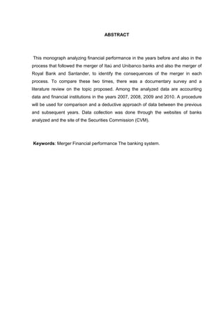 ABSTRACT




This monograph analyzing financial performance in the years before and also in the
process that followed the merger of Itaú and Unibanco banks and also the merger of
Royal Bank and Santander, to identify the consequences of the merger in each
process. To compare these two times, there was a documentary survey and a
literature review on the topic proposed. Among the analyzed data are accounting
data and financial institutions in the years 2007, 2008, 2009 and 2010. A procedure
will be used for comparison and a deductive approach of data between the previous
and subsequent years. Data collection was done through the websites of banks
analyzed and the site of the Securities Commission (CVM).




Keywords: Merger Financial performance The banking system.
 