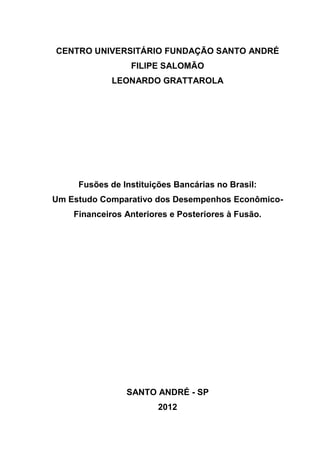 CENTRO UNIVERSITÁRIO FUNDAÇÃO SANTO ANDRÉ
                 FILIPE SALOMÃO
             LEONARDO GRATTAROLA




     Fusões de Instituições Bancárias no Brasil:
Um Estudo Comparativo dos Desempenhos Econômico-
    Financeiros Anteriores e Posteriores à Fusão.




                SANTO ANDRÉ - SP
                        2012
 