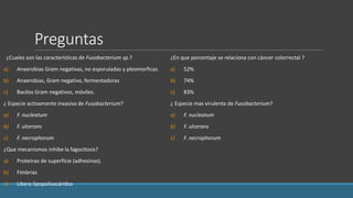 Preguntas
¿Cuales son las características de Fusobacterium sp.?
a) Anaerobias Gram negativas, no esporuladas y pleomorficas.
b) Anaerobias, Gram negativo, fermentadoras
c) Bacilos Gram negativos, móviles.
¿ Especie activamente invasiva de Fusobacterium?
a) F. nucleatum
b) F. ulcerans
c) F. necrophorum
¿Que mecanismos inhibe la fagocitosis?
a) Proteínas de superfície (adhesinas).
b) Fimbrias
c) Libera lipopolisacáridos
¿En que porcentaje se relaciona con cáncer colorrectal ?
a) 52%
b) 74%
c) 83%
¿ Especie mas virulenta de Fusobacterium?
a) F. nucleatum
b) F. ulcerans
c) F. necrophorum
 