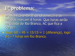 1° problema: Brasília fica a 45°W de Greenwich e os relógios marcam 8 horas.  Que horas serão  na cidade de Rio Branco, AC que fica a 60°W? Resp. 60 – 45 = 15/15 = 1 (diferença), logo 8-1=7 horas em Rio Branco. 