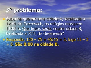 3° problema: Suponha que em uma cidade A, localizada a 120°L de Greenwich, os relógios marquem 11:00 h.  Que horas serão  noutra cidade B, localizada a 75°L de Greenwich? Responda: 120 – 75 = 45/15 = 3, logo 11 – 3 = 8.  São 8:00 na cidade B. 