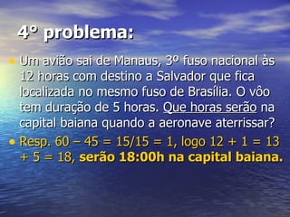 4° problema: Um avião sai de Manaus, 3º fuso nacional às 12 horas com destino a Salvador que fica localizada no mesmo fuso de Brasília. O vôo tem duração de 5 horas.  Que horas serão  na capital baiana quando a aeronave aterrissar? Resp. 60 – 45 = 15/15 = 1, logo 12 + 1 = 13 + 5 = 18,  serão 18:00h na capital baiana. 