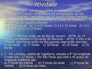Atividade 1 - (FUVEST-SP) - Em consequência da grande extensão territorial, da posição geográfica e da configuração  do seu território, o Brasil é abrangido por 4 ( quatro ) fusos horários. Assim, quando em São Paulo forem 12 horas, em Manaus e São Luís serão respectivamente:  a) 12 e 11 horas   b) 11 e 12 horas  c) 12 e 13 horas   d) 13 e 12 horas   e) 11 e 13 horas.  2 - (UFV-MG) Um avião sai do Rio de Janeiro - 45°W, às 14 horas, com destino a Fernando de Noronha - 30°W. O Võo é de 3 horas. Que horas serão na ilha quando esse avião aterrisar:  a) 16 horas    b) 17 horas    c) 18 horas    d) 19 horas    e) 20 horas.  3 - Em Londres, capital da Inglaterra, situada a 0° de longitude é meio dia ( 12 horas ). Em São Paulo que está a 45 graus de longitude ocidental são:  a) 3 horas da manhã      b) 3 horas da tarde      c) 9 horas da manhã      d) 9 horas da noite.     