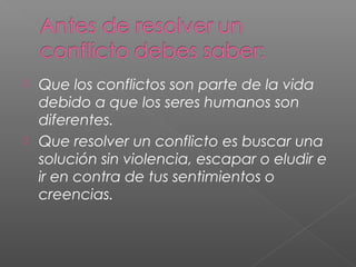  Que los conflictos son parte de la vida
debido a que los seres humanos son
diferentes.
 Que resolver un conflicto es buscar una
solución sin violencia, escapar o eludir e
ir en contra de tus sentimientos o
creencias.
 