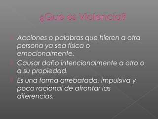  Acciones o palabras que hieren a otra
persona ya sea física o
emocionalmente.
 Causar daño intencionalmente a otro o
a su propiedad.
 Es una forma arrebatada, impulsiva y
poco racional de afrontar las
diferencias.
 