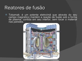 Reatores de fusão Tokamak: é um potente eletroímã que através do seu campo magnético mantém a reação de fusão sob a forma de plasma, contida em seu interior, sem tocar o material nas paredes. 