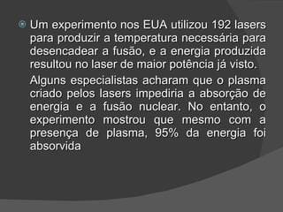 Um experimento nos EUA utilizou 192 lasers para produzir a temperatura necessária para desencadear a fusão, e a energia produzida resultou no laser de maior potência já visto. Alguns especialistas acharam que o plasma criado pelos lasers impediria a absorção de energia e a fusão nuclear. No entanto, o experimento mostrou que mesmo com a presença de plasma, 95% da energia foi absorvida 