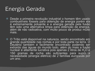Energia Gerada Desde a primeira revolução industrial o homem têm usado combustíveis fósseis para obtenção de energia porém ela é extremamente poluente e a energia gerada pela fusão têm sido uma alternativa limpa para obtenção de energia, além de não radioativa, com muito pouco se produz muito mais. O Trítio está disponível na natureza, sendo encontrado em grande quantidade nas rochas e por toda parte na terra. O Deutério também é facilmente encontrado podendo ser extraído das águas do mundo todo, além do mais a fusão nuclear é altamente lucrativa pois apenas 2 litros de H 2 O e 150 gramas de rocha são suficientes para suprir a necessidade (energia elétrica) de 2 famílias europeias por um ano. 