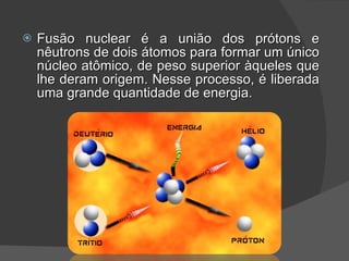 Fusão nuclear é a união dos prótons e nêutrons de dois átomos para formar um único núcleo atômico, de peso superior àqueles que lhe deram origem. Nesse processo, é liberada uma grande quantidade de energia. 