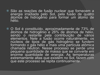 São as reações de fusão nuclear que fornecem a energia irradiada pelo Sol, pela fusão de quatro átomos de hidrogênio para formar um átomo de hélio. O Sol é constituído, aproximadamente de 73% de átomos de hidrogênio e 26% de átomos de hélio, sendo o restante pela contribuição de vários elementos. Nele a fusão ocorre naturalmente, os núcleos de tipos de gás hidrogênio se fundem formando o gás hélio e mais uma partícula atômica chamada nêutron. Nesse processo se perde uma pequena quantidade de massa que se converte em enorme quantidade de energia. As temperaturas extremamente altas que existem no Sol, fazem com que este processo se repita continuamente. 
