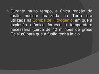 Durante muito tempo, a única reação de fusão nuclear realizada na Terra era utilizada na  Bomba de Hidrogênio , em que a explosão atômica fornece a temperatura necessária (cerca de 40 milhões de graus Celsius) para que a fusão tenha início. 