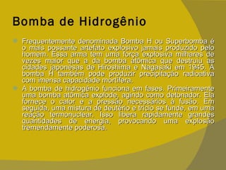 Bomba de Hidrogênio Frequentemente denominada Bomba H ou Superbomba é o mais possante artefato explosivo jamais produzido pelo homem. Essa arma tem uma força explosiva milhares de vezes maior que a da bomba atômica que destruiu as cidades japonesas de Hiroshima e Nagasaki em 1945. A bomba H também pode produzir precipitação radioativa com imensa capacidade mortífera. A bomba de hidrogênio funciona em fases. Primeiramente uma bomba atômica explode, agindo como detonador. Ela fornece o calor e a pressão necessários à fusão. Em seguida, uma mistura de deutério e trício se funde, em uma reação termonuclear. Isso libera rapidamente grandes quantidades de energia, provocando uma explosão tremendamente poderosa. 
