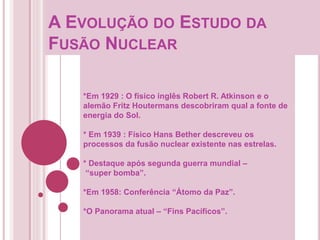 A EVOLUÇÃO DO ESTUDO DA
FUSÃO NUCLEAR
*Em 1929 : O físico inglês Robert R. Atkinson e o
alemão Fritz Houtermans descobriram qual a fonte de
energia do Sol.
* Em 1939 : Físico Hans Bether descreveu os
processos da fusão nuclear existente nas estrelas.
* Destaque após segunda guerra mundial –
“super bomba”.
*Em 1958: Conferência “Átomo da Paz”.
*O Panorama atual – “Fins Pacíficos”.
 