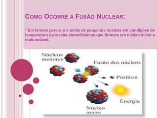COMO OCORRE A FUSÃO NUCLEAR:
* Em termos gerais, é a união de pequenos núcleos em condições de
temperatura e pressão elevadíssimas que formam um núcleo maior e
mais estável.
 