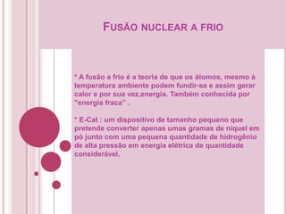 FUSÃO NUCLEAR A FRIO
* A fusão a frio é a teoria de que os átomos, mesmo à
temperatura ambiente podem fundir-se e assim gerar
calor e por sua vez,energia. Também conhecida por
"energia fraca” .
* E-Cat : um dispositivo de tamanho pequeno que
pretende converter apenas umas gramas de níquel em
pó junto com uma pequena quantidade de hidrogênio
de alta pressão em energia elétrica de quantidade
considerável.
 