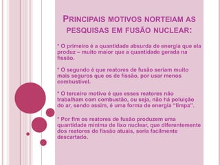 PRINCIPAIS MOTIVOS NORTEIAM AS
PESQUISAS EM FUSÃO NUCLEAR:
* O primeiro é a quantidade absurda de energia que ela
produz – muito maior que a quantidade gerada na
fissão.
* O segundo é que reatores de fusão seriam muito
mais seguros que os de fissão, por usar menos
combustível.
* O terceiro motivo é que esses reatores não
trabalham com combustão, ou seja, não há poluição
do ar, sendo assim, é uma forma de energia “limpa”.
* Por fim os reatores de fusão produzem uma
quantidade mínima de lixo nuclear, que diferentemente
dos reatores de fissão atuais, seria facilmente
descartado.
 