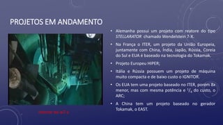 PROJETOS EM ANDAMENTO
• Alemanha possui um projeto com reatore do tipo
STELLARATOR chamado Wendelstein 7-X.
• Na França o ITER, um projeto da União Europeia,
juntamente com China, Índia, Japão, Rússia, Coreia
do Sul e EUA é baseado na tecnologia do Tokamak.
• Projeto Europeu HIPER;
• Itália e Rússia possuem um projeto de máquina
muito compacta e de baixo custo o IGNITOR.
• Os EUA tem uma projeto baseado no ITER, porém 8x
menor, mas com mesma potência e 1/4 do custo, o
ARC;
• A China tem um projeto baseado no gerador
Tokamak, o EAST.
Interior do w7-x
 