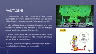 VANTAGENS
1) Combustível de fácil obtenção e em grande
quantidade, o deutério pode ser obtido da água do mar e
trítio obtido no próprio reator de fusão a partir do lítio;
2) Não há liberação descontrolada de energia e as taxas
de radiação emitidas são inferiores à taxa de radiação
natural que incide na superfície terrestre;
3) Menor produção de lixo nuclear comparado à fissão,
além do que o lixo proveniente não é matéria prima pra
fabricação de armas nucleares;
4) O seu potencial energético, compensariam todas as
complicações e gastos de sua construção.
 