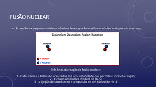 FUSÃO NUCLEAR
• É a união de pequenos núcleos atômicos leves, que formarão um núcleo mais pesado e estável;
Três fases da reação de fusão nuclear:
1 - O deutério e o trítio são acelerados até uma velocidade que permita o início da reação;
2 - É criado um núcleo instável de He-5;
3 - A ejeção de um nêutron e a expulsão de um núcleo de He-4.
 