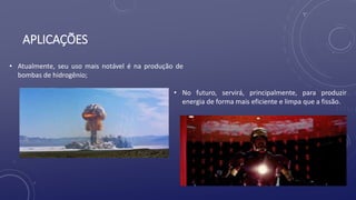 APLICAÇÕES
• Atualmente, seu uso mais notável é na produção de
bombas de hidrogênio;
• No futuro, servirá, principalmente, para produzir
energia de forma mais eficiente e limpa que a fissão.
 