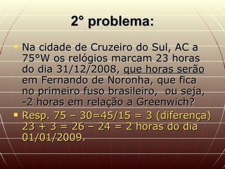 2° problema: Na cidade de Cruzeiro do Sul, AC a 75°W os relógios marcam 23 horas do dia 31/12/2008,  que horas serão  em Fernando de Noronha, que fica no primeiro fuso brasileiro,  ou seja, -2 horas em relação a Greenwich? Resp. 75 – 30=45/15 = 3 (diferença) 23 + 3 = 26 – 24 = 2 horas do dia 01/01/2009. 