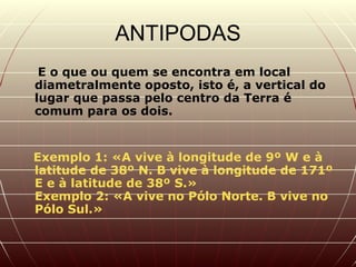 ANTIPODAS E o que ou quem se encontra em local diametralmente oposto, isto é, a vertical do lugar que passa pelo centro da Terra é comum para os dois.   Exemplo 1: «A vive à longitude de 9º W e à latitude de 38º N. B vive à longitude de 171º E e à latitude de 38º S.»  Exemplo 2: «A vive no Pólo Norte. B vive no Pólo Sul.»  