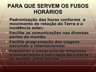 PARA QUE SERVEM OS FUSOS HORÁRIOS Padronização das horas conforme  o movimento de rotação da Terra e a incidência solar; Facilita as comunicações nas diversas partes do mundo; Facilita programação das viagens nacionais e internacionais; Possibilita a integração de empresas transnacionais e mercados de valores no mundo, entre outros. 