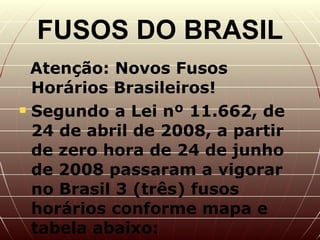 FUSOS DO BRASIL Atenção: Novos Fusos Horários Brasileiros!  Segundo a Lei nº 11.662, de 24 de abril de 2008, a partir de zero hora de 24 de junho de 2008 passaram a vigorar no Brasil 3 (três) fusos horários conforme mapa e tabela abaixo:   Atenção:  Novos Fusos Horários Brasileiros!     Segundo a Lei nº 11.662, de 24 de abril de 2008, a partir de zero hora de 24 de junho de 2008 passaram a vigorar no Brasil 3 (três) fusos horários conforme mapa e tabela abaixo:    