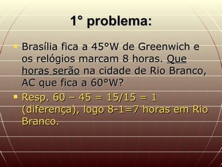 1° problema: Brasília fica a 45°W de Greenwich e os relógios marcam 8 horas.  Que horas serão  na cidade de Rio Branco, AC que fica a 60°W? Resp. 60 – 45 = 15/15 = 1 (diferença), logo 8-1=7 horas em Rio Branco. 