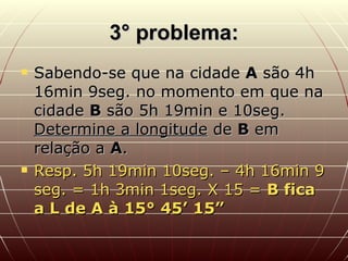 3° problema: Sabendo-se que na cidade  A  são 4h 16min 9seg. no momento em que na cidade  B  são 5h 19min e 10seg.  Determine a longitude  de  B  em relação a  A . Resp. 5h 19min 10seg. – 4h 16min 9 seg. = 1h 3min 1seg. X 15 =  B fica a L de A à 15° 45’ 15” 