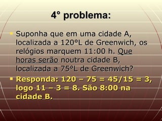 4° problema: Suponha que em uma cidade A, localizada a 120°L de Greenwich, os relógios marquem 11:00 h.  Que horas serão  noutra cidade B, localizada a 75°L de Greenwich? Responda: 120 – 75 = 45/15 = 3, logo 11 – 3 = 8. São 8:00 na cidade B. 
