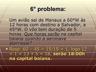 6° problema: Um avião sai de Manaus a 60°W às 12 horas com destino a Salvador, a 45°W. O vôo tem duração de 5 horas.  Que horas serão  na capital baiana quando a aeronave aterrissar? Resp. 60 – 45 = 15/15 = 1, logo 12 + 1 = 13 + 5 = 18,  serão 18:00h na capital baiana. 