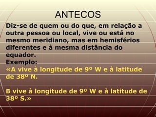 ANTECOS Diz-se de quem ou do que, em relação a outra pessoa ou local, vive ou está no mesmo meridiano, mas em hemisférios diferentes e à mesma distância do equador.  Exemplo:  «A vive à longitude de 9º W e à latitude de 38º N.  B vive à longitude de 9º W e à latitude de 38º S.»  