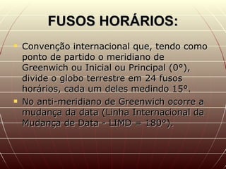 FUSOS HORÁRIOS: Convenção internacional que, tendo como ponto de partido o meridiano de Greenwich ou Inicial ou Principal (0°), divide o globo terrestre em 24 fusos horários, cada um deles medindo 15°. No anti-meridiano de Greenwich ocorre a mudança da data (Linha Internacional da Mudança de Data - LIMD = 180°).  