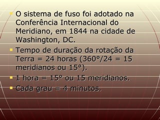 O sistema de fuso foi adotado na Conferência Internacional do Meridiano, em 1844 na cidade de Washington, DC. Tempo de duração da rotação da Terra = 24 horas (360°/24 = 15 meridianos ou 15°). 1 hora = 15° ou 15 meridianos. Cada grau = 4 minutos. 