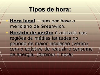 Tipos de hora: Hora legal  – tem por base o meridiano de Greenwich. Horário de verão:  é adotado nas regiões de médias latitudes no período de maior insolação (verão) com o objetivo de reduzir o consumo de energia. (diminui 1 hora) 