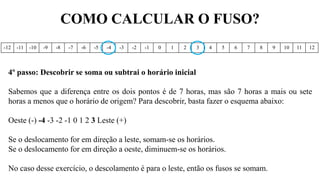 COMO CALCULAR O FUSO?
-12 -11 -10 -9 -8 -7 -6 -5 -4 -3 -2 -1 0 1 2 3 4 5 6 7 8 9 10 11 12
4º passo: Descobrir se soma ou subtrai o horário inicial
Sabemos que a diferença entre os dois pontos é de 7 horas, mas são 7 horas a mais ou sete
horas a menos que o horário de origem? Para descobrir, basta fazer o esquema abaixo:
Oeste (-) -4 -3 -2 -1 0 1 2 3 Leste (+)
Se o deslocamento for em direção a leste, somam-se os horários.
Se o deslocamento for em direção a oeste, diminuem-se os horários.
No caso desse exercício, o descolamento é para o leste, então os fusos se somam.
 