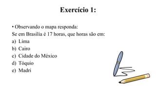Exercício 1:
• Observando o mapa responda:
Se em Brasília é 17 horas, que horas são em:
a) Lima
b) Cairo
c) Cidade do México
d) Tóquio
e) Madri
 