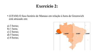 Exercício 2:
• (UFAM) O fuso horário de Manaus em relação à hora de Greenwich
está atrasado em:
a) 3 horas;
b) 1 hora;
c) 2 horas;
d) 5 horas;
e) 4 horas;
 