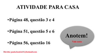 ATIVIDADE PARA CASA
•Página 48, questão 3 e 4
•Página 51, questão 5 e 6
•Página 56, questão 16
Anotem!
Vale nota
Dúvida: paula.beatriz11@hotmail.com
 