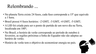 Relembrando ...
• No planeta Terra existe 24 fusos, cada fuso corresponde a 15º que equivale
a 1 hora.
• Brasil possui 4 fusos horários: -2 GMT, -3 GMT, -4 GMT, -5 GMT;
• A LID foi criada para ser o ponto de partida de um novo dia na Terra,
localizada em 180º;
• No Brasil, o horário de verão corresponde ao período de outubro à
fevereiro, as regiões próximas a linha do Equador não são adeptas ao
horário de verão;
• Horário de verão tem o objetivo de economizar energia no país.
 